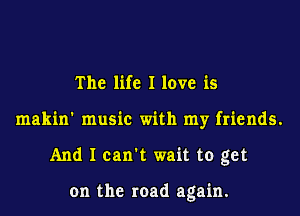 The life I love is
makin' music with my friends.
And I can't wait to get

on the road again.