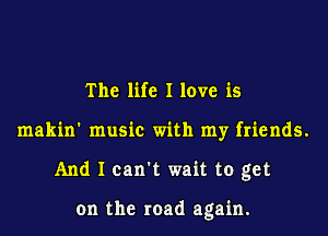 The life I love is
makin' music with my friends.
And I can't wait to get

on the road again.