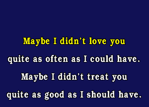 Maybe I didn't love you
quite as often as I could have.
Maybe I didn't treat you

quite as good as I should have.