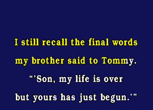 I still recall the final words
my brother said to Tommy.

Son. my life is over

but yours has just begun.'