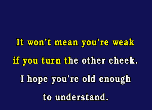 It won't mean you're weak
if you turn the other cheek.
I hope you're old enough

to understand.