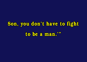 Son. you don't have to fight

to be a man.'