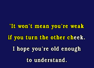 'It won't mean you're weak
if you turn the other cheek.
I hope you're old enough

to understand.