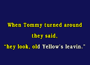 When Tommy turned around

they said.

hey look. old Yellow's leavin.