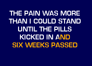 THE PAIN WAS MORE
THAN I COULD STAND
UNTIL THE PILLS
KICKED IN AND
SIX WEEKS PASSED