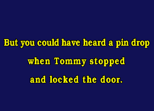 But you could have heard a pin drop
when Tommy stopped

and locked the door.