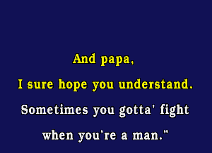 And papa.

I sure hope you understand.

Sometimes you gotta' fight

when you're a man.