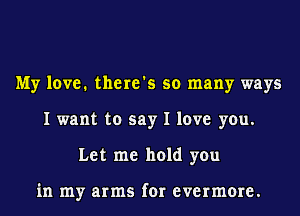 My love. there's so many ways
I want to say I love you.
Let me hold you

in my arms for evermore.