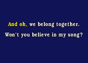 And oh. we belong together.

Won't you believe in my song?