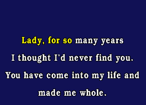 Lady. for so many years
I thought I'd never find you.
You have come into my life and

made me whole.