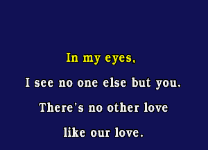 In my eyes.

I see no one else but you.

There's no other love

like our love.