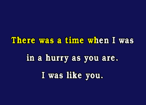 There was a time when I was

in a hurry as you are.

I was like you.