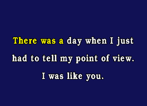 There was a day when I just

had to tell my point of view.

I was like you.