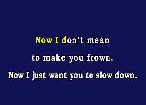 Now I don t mean

to make you frown.

Now I just want you to slow down.