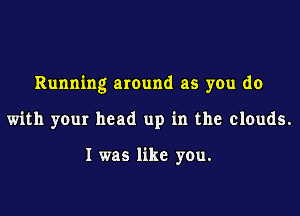 Running around as you do

with your head up in the clouds.

I was like you.