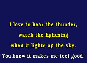 I love to hear the thunder.
watch the lightning
when it lights up the sky.

You know it makes me feel good.