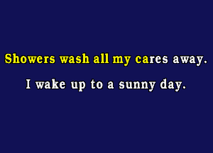 Showers wash all my cares away.

I wake up to a sunny day.