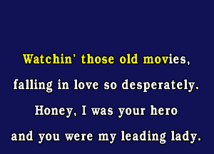 Watchin' those old movies.
falling in love so desperately.
Honey. I was your hero

and you were my leading lady.