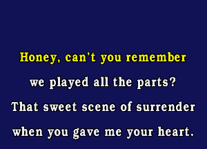 Honey. can't you remember
we played all the parts?
That sweet scene of surrender

when you gave me your heart.