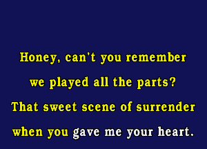 Honey. can't you remember
we played all the parts?
That sweet scene of surrender

when you gave me your heart.