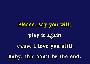 Please. say you will.

play it again

'cause I love you still.

Baby. this can't be the end.