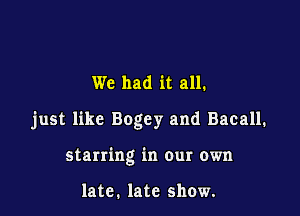 We had it all.

just like Bogey and Bacall.

starring in our own

late. late show.