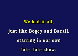 We had it all.

just like Bogey and Bacall.

starring in our own

late. late show.