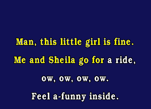 Man, this little girl is fine.
Me and Sheila go for a ride.
ow. ow. ow. ow.

Feel a-funny inside.