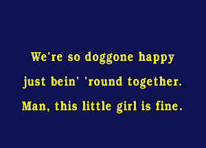 We're so doggone happy

just bein' 'round together.

Man, this little girl is fine.