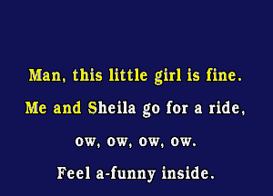 Man, this little girl is fine.
Me and Sheila go for a ride.
ow. ow. ow. ow.

Feel a-funny inside.