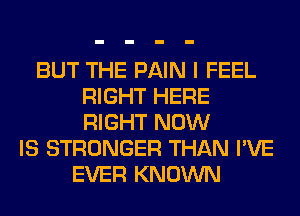 BUT THE PAIN I FEEL
RIGHT HERE
RIGHT NOW

IS STRONGER THAN I'VE
EVER KNOWN