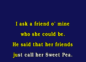 I ask a friend 0' mine
who she could be.

He said that her friends

just call her Sweet Pea.