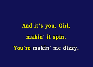 And it's you. Girl.

makin' it spin.

You're makin' me dizzy.