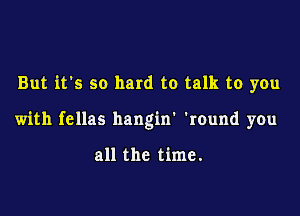 But it's so hard to talk to you

with fellas hangin' 'round you

all the time.