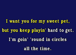 I want you for my sweet pet.
but you keep playin' hard to get.
I'm goin' 'round in circles

all the time.