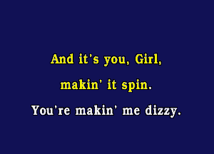 And it's you. Girl.

makin' it spin.

You're makin' me dizzy.