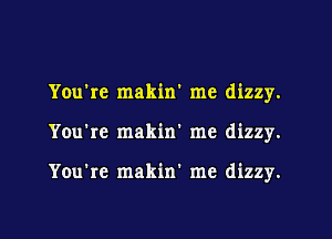 You're makin me dizzy.

You're makin' me dizzy.

You're makin' me dizzy.