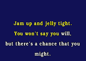 Jam up and jelly tight.

You won't say you will.

but there's a chance that you

might,