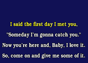 I said the first day I met you.
Someday I'm gonna catch you.
Now you're here and. Baby. I love it.

So. come on and give me some of it.
