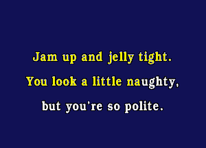 Jam up and jelly tight.

You look a little naughty.

but you're so polite.