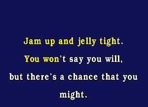 Jam up and jelly tight.

You won't say you will.

but there's a chance that you

might,