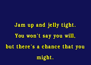 Jam up and jelly tight.
You won't say you will,

but there's a chance that you

might.