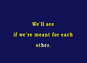 We'll see

if we're meant for each

other.