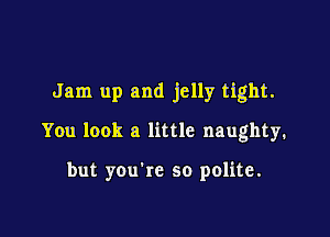 Jam up and jelly tight.

You look a little naughty.

but you're so polite.