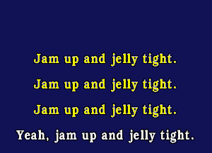 Jam up and jelly tight.

Jam up and jelly tight.

Jam up and jelly tight.
Yeah. jam up and jelly tight.