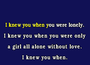 I knew you when you were lonely.
I knew you when you were only
a girl all alone without love.

I knew you when.