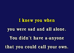 I knew you when
you were sad and all alone.
You didn't have a-anyone

that you could call your own.