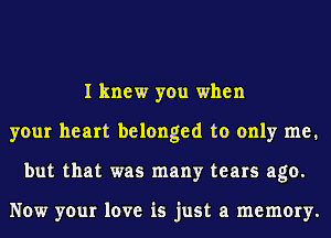 I knew you when
your heart belonged to only me.
but that was many tears ago.

Now your love is just a memory.
