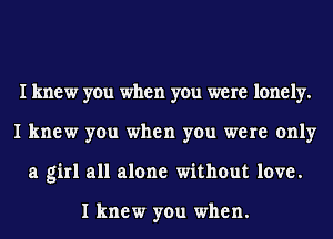 I knew you when you were lonely.
I knew you when you were only
a girl all alone without love.

I knew you when.