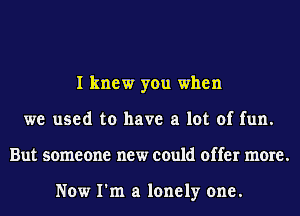 I knew you when
we used to have a lot of fun.
But someone new could offer more.

Now I'm a lonely one.